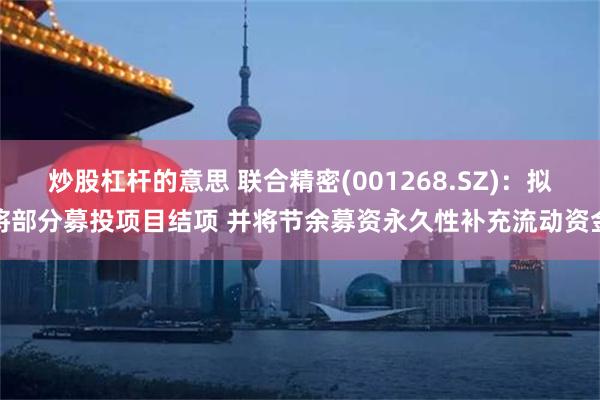 炒股杠杆的意思 联合精密(001268.SZ)：拟将部分募投项目结项 并将节余募资永久性补充流动资金