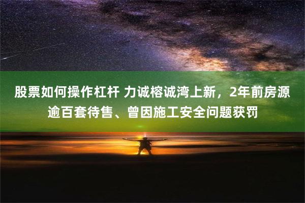 股票如何操作杠杆 力诚榕诚湾上新，2年前房源逾百套待售、曾因施工安全问题获罚