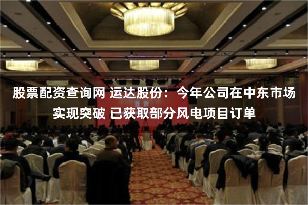 股票配资查询网 运达股份：今年公司在中东市场实现突破 已获取部分风电项目订单