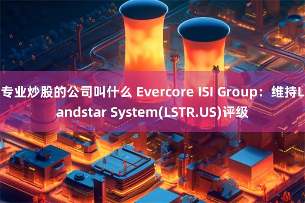 专业炒股的公司叫什么 Evercore ISI Group：维持Landstar System(LSTR.US)评级