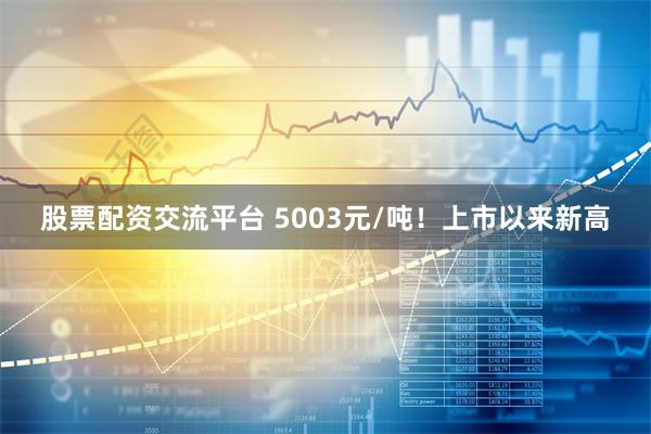 股票配资交流平台 5003元/吨！上市以来新高