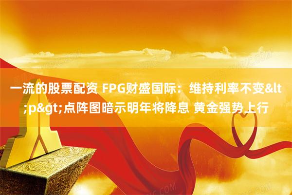 一流的股票配资 FPG财盛国际：维持利率不变<p>点阵图暗示明年将降息 黄金强势上行