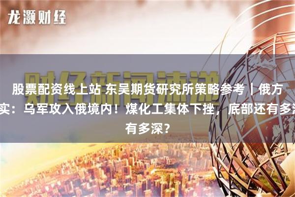 股票配资线上站 东吴期货研究所策略参考｜俄方证实：乌军攻入俄境内！煤化工集体下挫，底部还有多深？