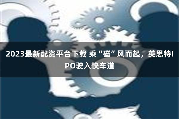 2023最新配资平台下载 乘“磁”风而起，英思特IPO驶入快车道