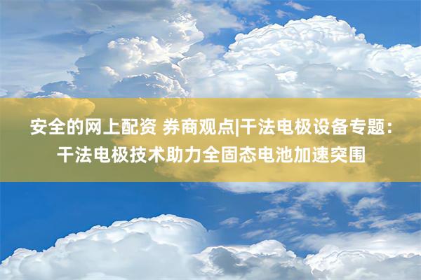 安全的网上配资 券商观点|干法电极设备专题：干法电极技术助力全固态电池加速突围