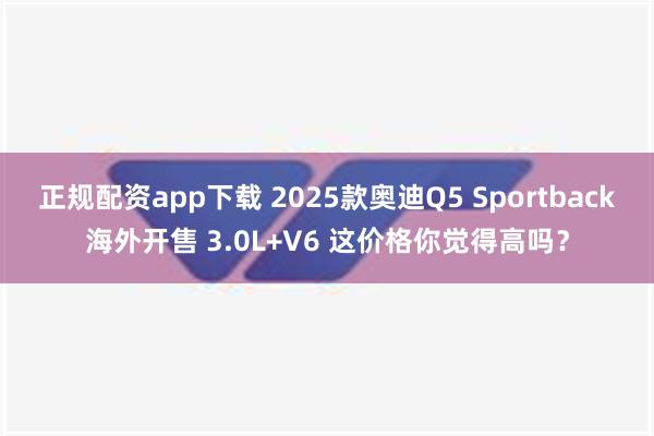 正规配资app下载 2025款奥迪Q5 Sportback海外开售 3.0L+V6 这价格你觉得高吗？