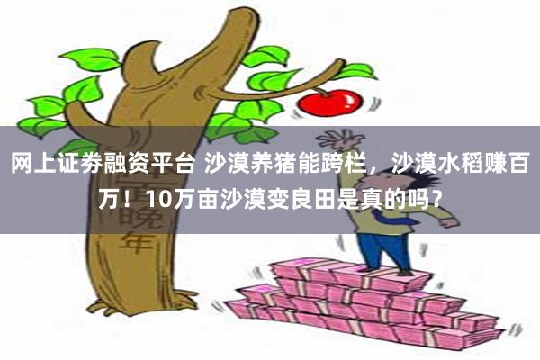 网上证劵融资平台 沙漠养猪能跨栏，沙漠水稻赚百万！10万亩沙漠变良田是真的吗？