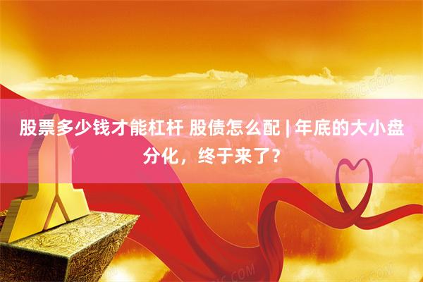 股票多少钱才能杠杆 股债怎么配 | 年底的大小盘分化，终于来了？