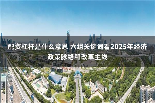 配资杠杆是什么意思 六组关键词看2025年经济政策脉络和改革主线