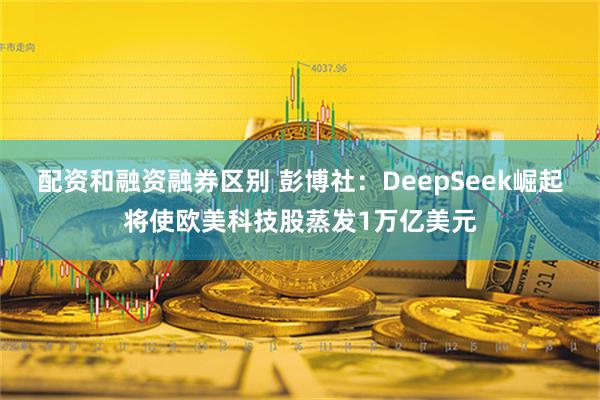 配资和融资融券区别 彭博社：DeepSeek崛起将使欧美科技股蒸发1万亿美元