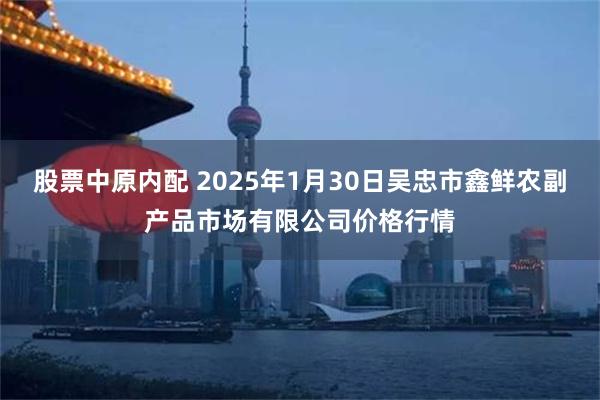 股票中原内配 2025年1月30日吴忠市鑫鲜农副产品市场有限公司价格行情