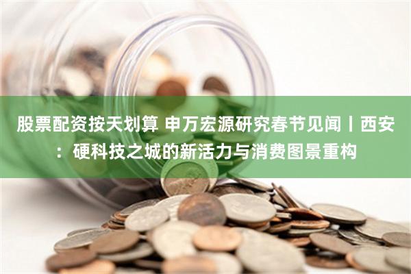 股票配资按天划算 申万宏源研究春节见闻丨西安：硬科技之城的新活力与消费图景重构